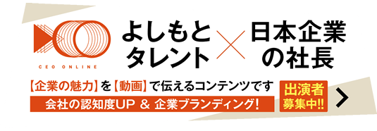 CEO ONLINE よしもとタレント✕日本の企業の社長【企業の魅力】を【動画】で伝えるコンテンツです。会社の認知度UP&企業ブランディング！出演者募集中!!